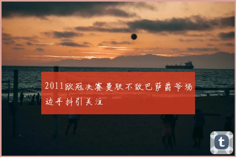 2011欧冠决赛曼联不敌巴萨爵爷场边手抖引关注