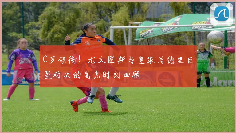 C罗领衔！尤文图斯与皇家马德里巨星对决的高光时刻回顾
