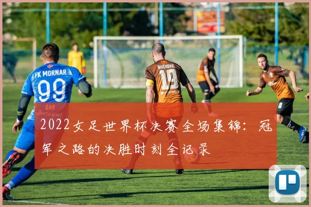 2022女足世界杯决赛全场集锦：冠军之路的决胜时刻全记录