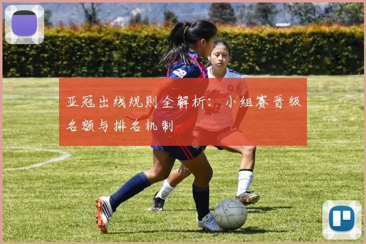 亚冠出线规则全解析：小组赛晋级名额与排名机制