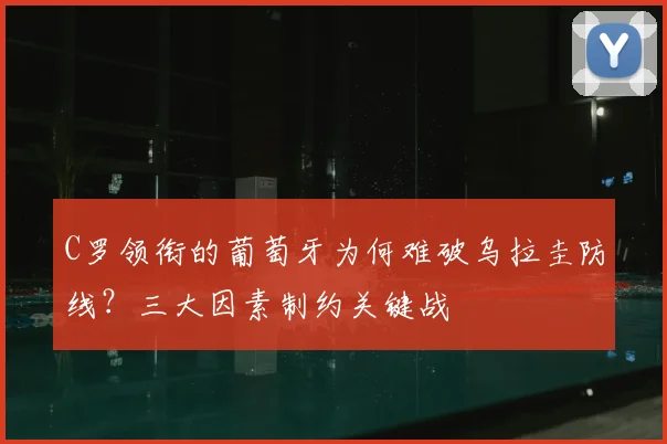 C罗领衔的葡萄牙为何难破乌拉圭防线?三大因素制约关键战