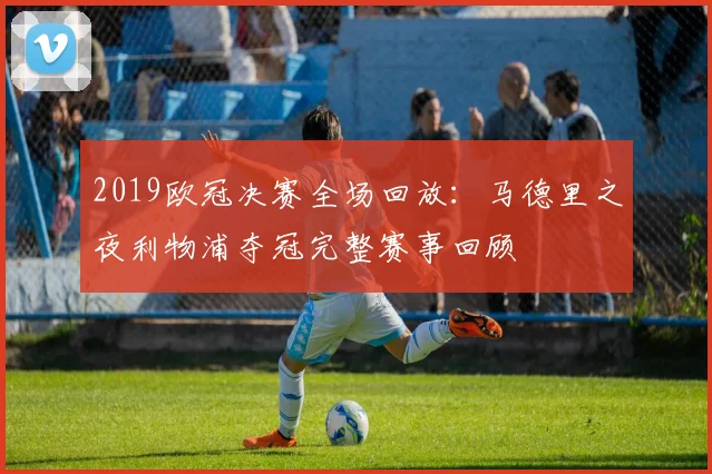 2019欧冠决赛全场回放：马德里之夜利物浦夺冠完整赛事回顾