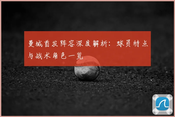 曼城首发阵容深度解析：球员特点与战术角色一览