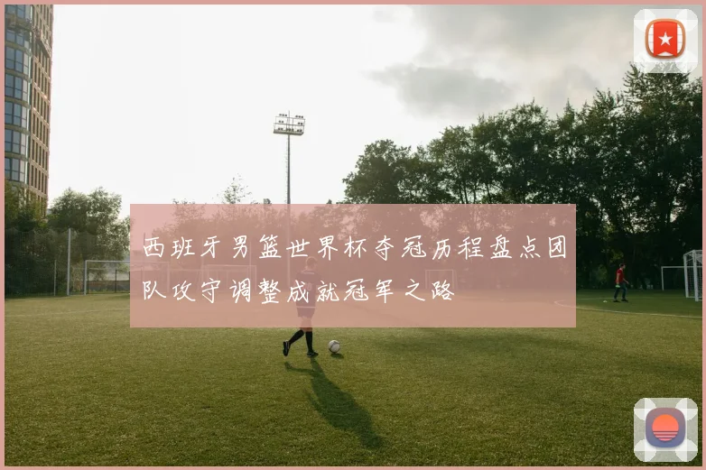 西班牙男篮世界杯夺冠历程盘点团队攻守调整成就冠军之路