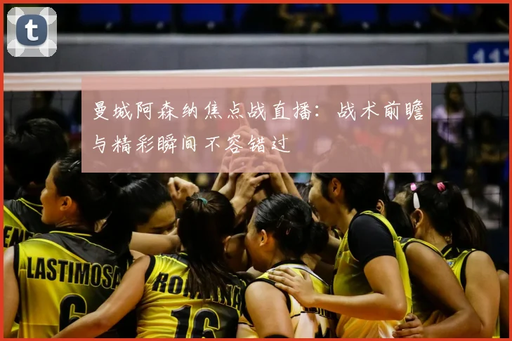曼城阿森纳焦点战直播:战术前瞻与精彩瞬间不容错过