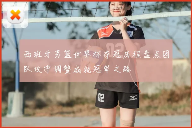 西班牙男篮世界杯夺冠历程盘点团队攻守调整成就冠军之路