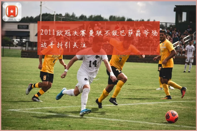 2011欧冠决赛曼联不敌巴萨爵爷场边手抖引关注