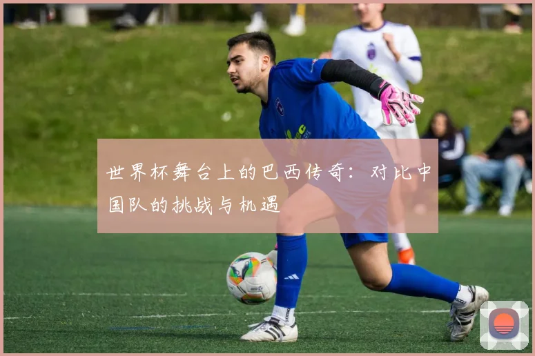 世界杯舞台上的巴西传奇：对比中国队的挑战与机遇