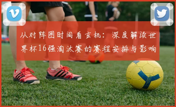 从对阵图时间看玄机:深度解读世界杯16强淘汰赛的赛程安排与影响