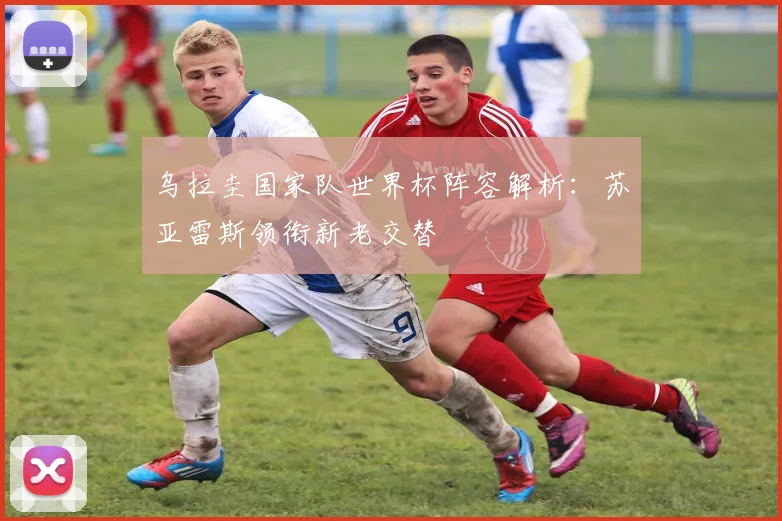 乌拉圭国家队世界杯阵容解析：苏亚雷斯领衔新老交替