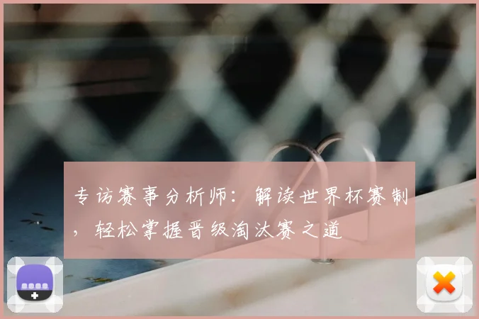 专访赛事分析师:解读世界杯赛制,轻松掌握晋级淘汰赛之道