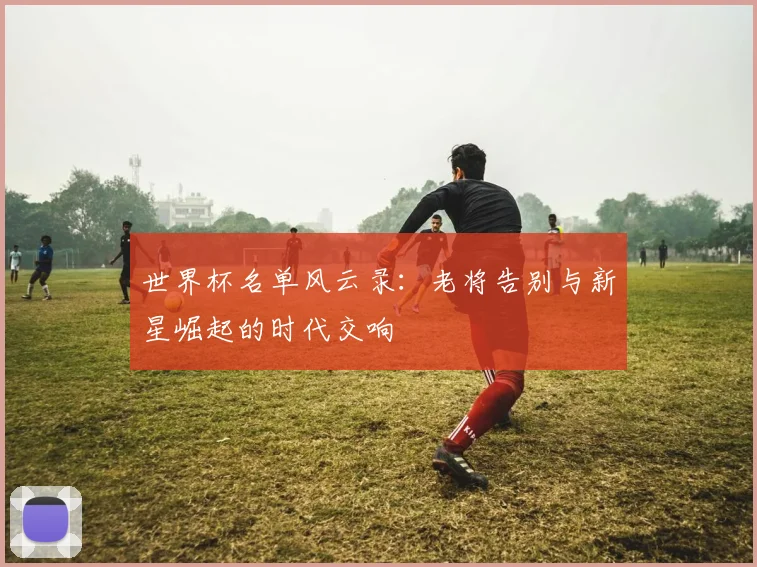 世界杯名单风云录:老将告别与新星崛起的时代交响