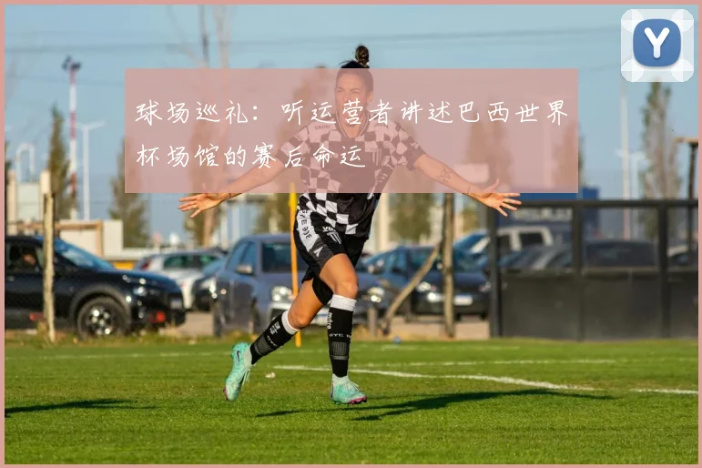 球场巡礼：听运营者讲述巴西世界杯场馆的赛后命运