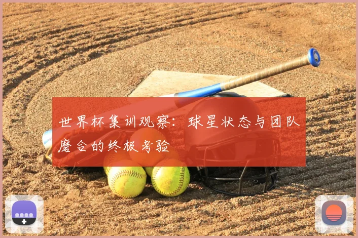世界杯集训观察:球星状态与团队磨合的终极考验