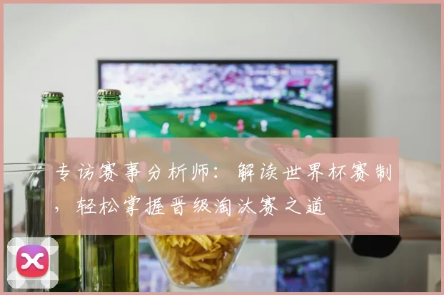 专访赛事分析师:解读世界杯赛制,轻松掌握晋级淘汰赛之道