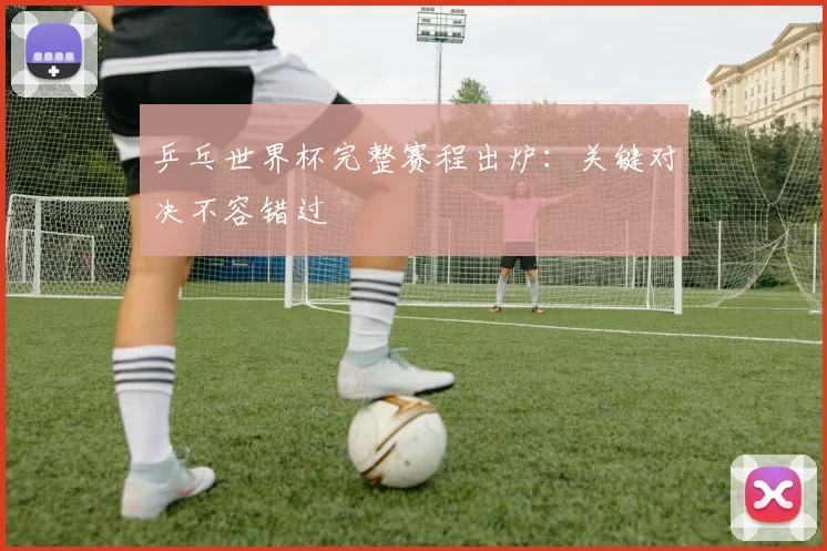 乒乓世界杯完整赛程出炉：关键对决不容错过
