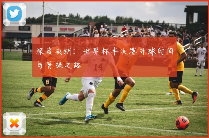 深度剖析:世界杯半决赛开球时间与晋级之路