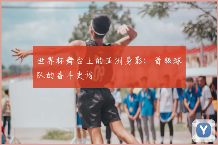 世界杯舞台上的亚洲身影：晋级球队的奋斗史诗